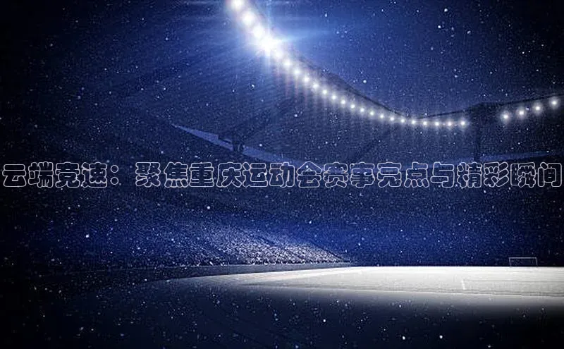云端竞速：聚焦重庆运动会赛事亮点与精彩瞬间